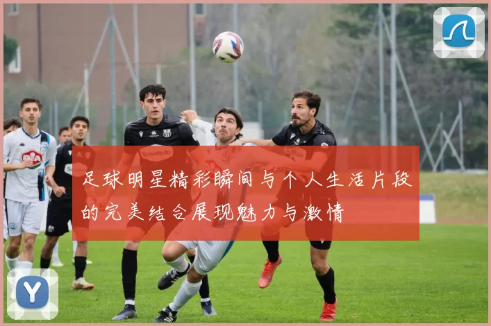 足球明星精彩瞬间与个人生活片段的完美结合展现魅力与激情