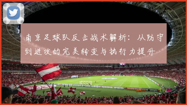 南京足球队反击战术解析：从防守到进攻的完美转变与执行力提升