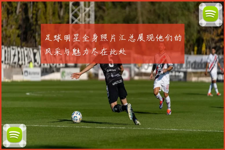 足球明星全身照片汇总展现他们的风采与魅力尽在此处