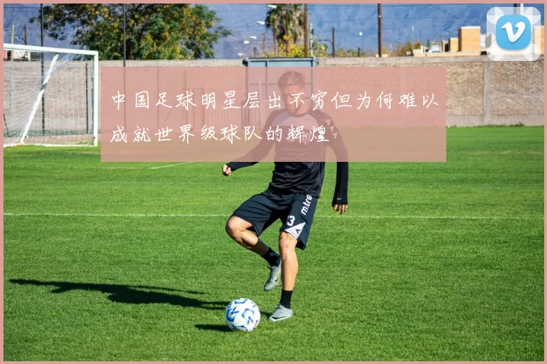 中国足球明星层出不穷但为何难以成就世界级球队的辉煌