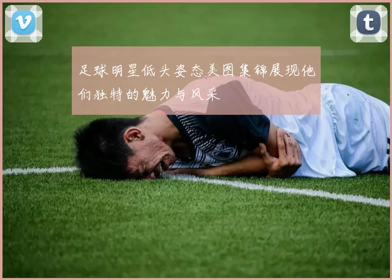 足球明星低头姿态美图集锦展现他们独特的魅力与风采
