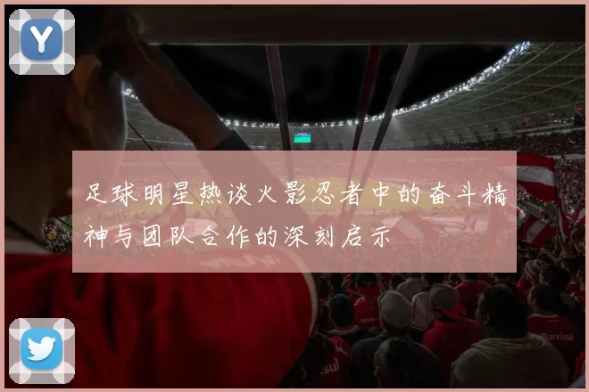 足球明星热谈火影忍者中的奋斗精神与团队合作的深刻启示