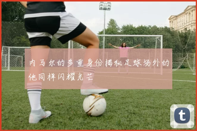 内马尔的多重身份揭秘足球场外的他同样闪耀光芒
