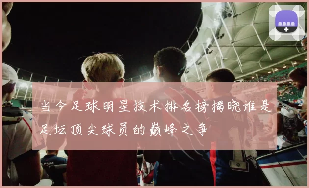 当今足球明星技术排名榜揭晓谁是足坛顶尖球员的巅峰之争