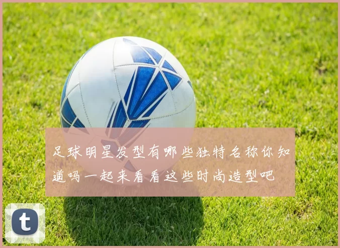 足球明星发型有哪些独特名称你知道吗一起来看看这些时尚造型吧