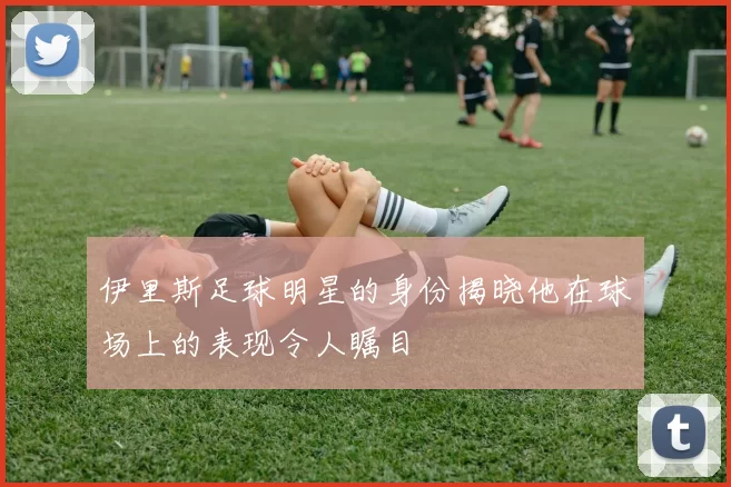 伊里斯足球明星的身份揭晓他在球场上的表现令人瞩目
