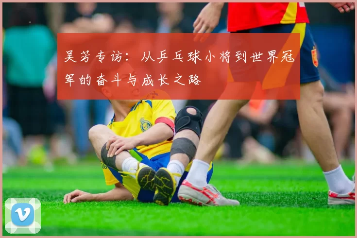 吴芳专访：从乒乓球小将到世界冠军的奋斗与成长之路