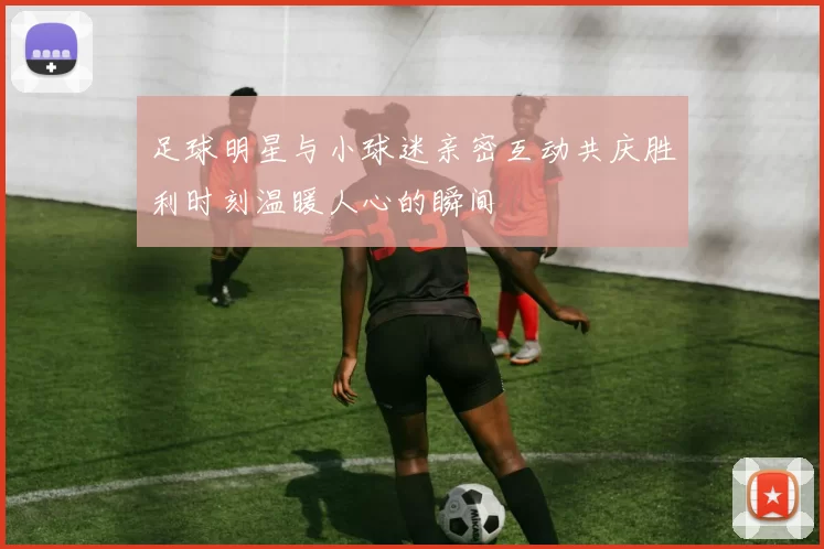 足球明星与小球迷亲密互动共庆胜利时刻温暖人心的瞬间