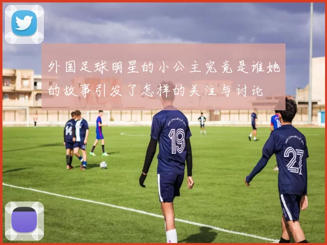 外国足球明星的小公主究竟是谁她的故事引发了怎样的关注与讨论