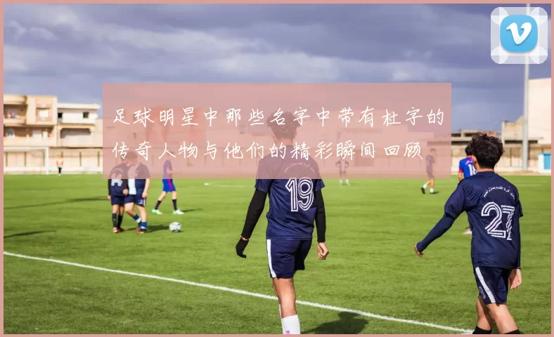 足球明星中那些名字中带有杜字的传奇人物与他们的精彩瞬间回顾