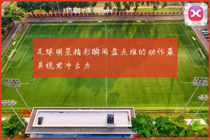 足球明星精彩瞬间盘点谁的动作最具视觉冲击力