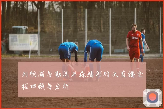 利物浦与勒沃库森精彩对决直播全程回顾与分析