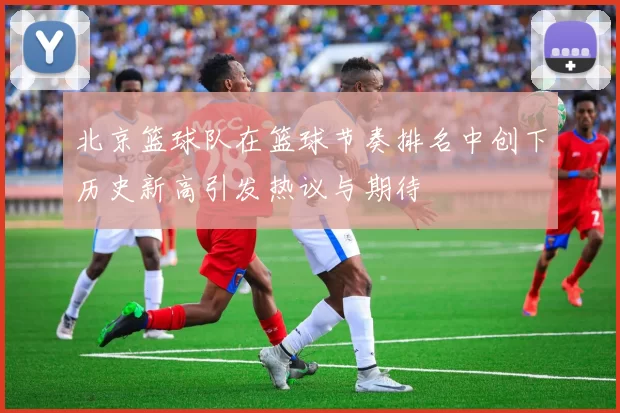 北京篮球队在篮球节奏排名中创下历史新高引发热议与期待