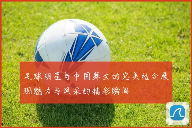 足球明星与中国舞女的完美结合展现魅力与风采的精彩瞬间