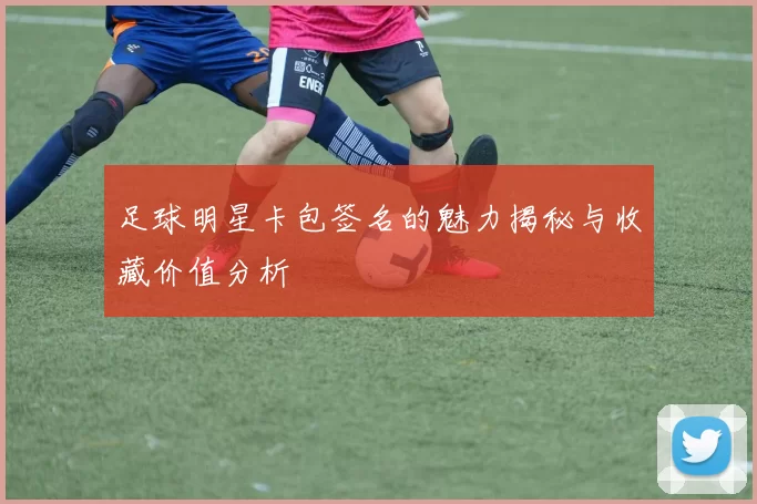 足球明星卡包签名的魅力揭秘与收藏价值分析