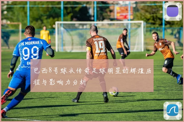 巴西8号球衣传奇足球明星的辉煌历程与影响力分析