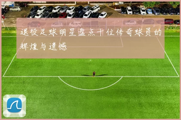 退役足球明星盘点十位传奇球员的辉煌与遗憾