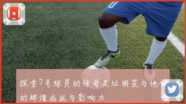 探索7号球员的传奇足坛明星与他们的辉煌成就与影响力