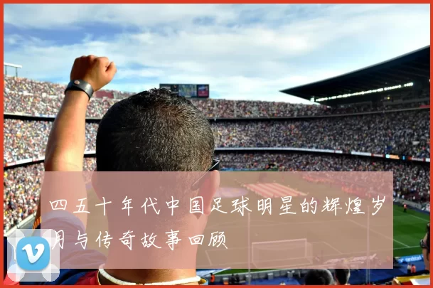 四五十年代中国足球明星的辉煌岁月与传奇故事回顾