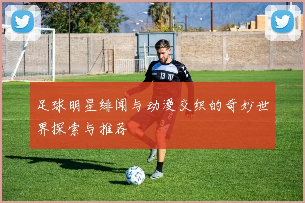足球明星绯闻与动漫交织的奇妙世界探索与推荐
