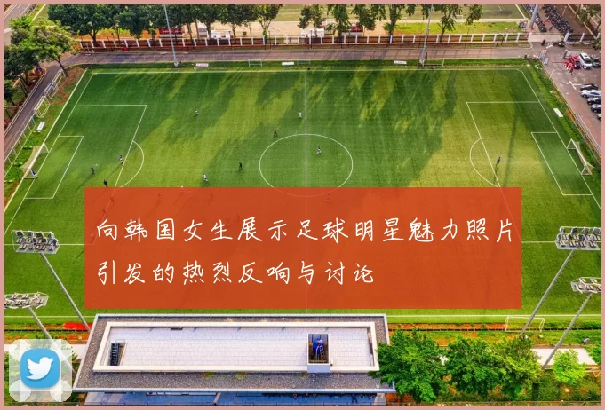 向韩国女生展示足球明星魅力照片引发的热烈反响与讨论