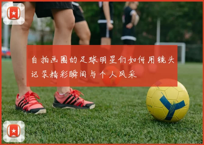 自拍画圈的足球明星们如何用镜头记录精彩瞬间与个人风采