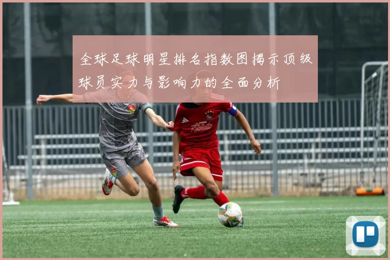 全球足球明星排名指数图揭示顶级球员实力与影响力的全面分析