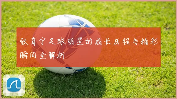张育宁足球明星的成长历程与精彩瞬间全解析