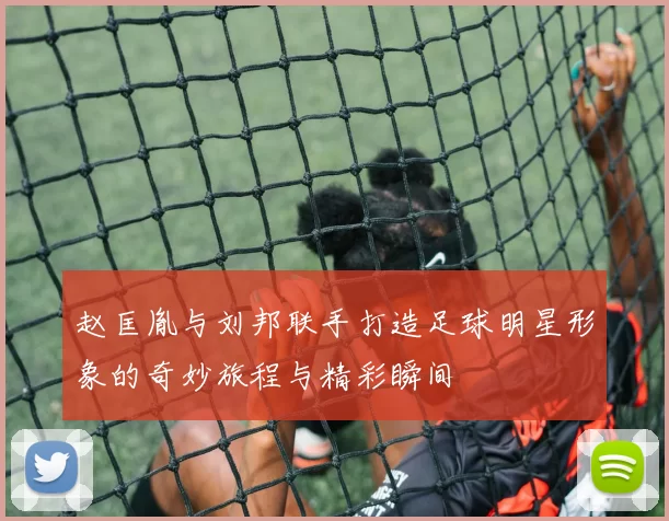 赵匡胤与刘邦联手打造足球明星形象的奇妙旅程与精彩瞬间