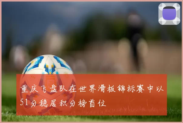 重庆飞盘队在世界滑板锦标赛中以51分稳居积分榜首位