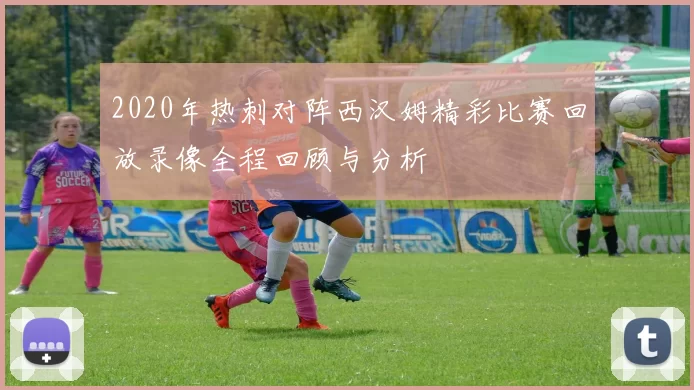 2020年热刺对阵西汉姆精彩比赛回放录像全程回顾与分析
