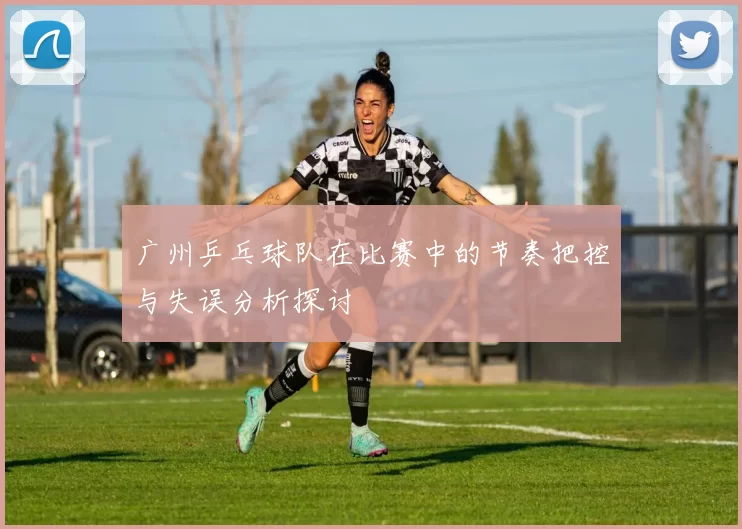 广州乒乓球队在比赛中的节奏把控与失误分析探讨