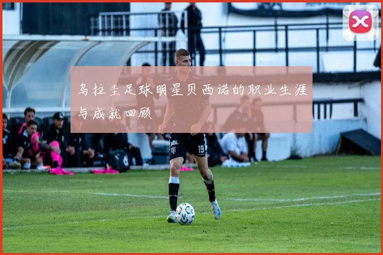 乌拉圭足球明星贝西诺的职业生涯与成就回顾