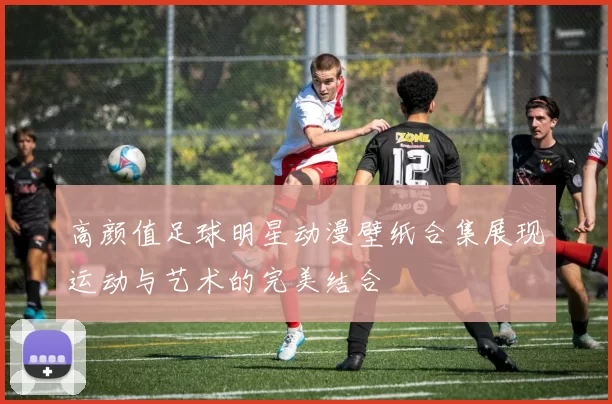 高颜值足球明星动漫壁纸合集展现运动与艺术的完美结合