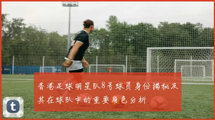 香港足球明星队8号球员身份揭秘及其在球队中的重要角色分析
