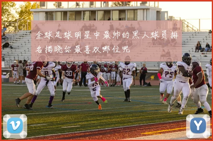 全球足球明星中最帅的黑人球员排名揭晓你最喜欢哪位呢