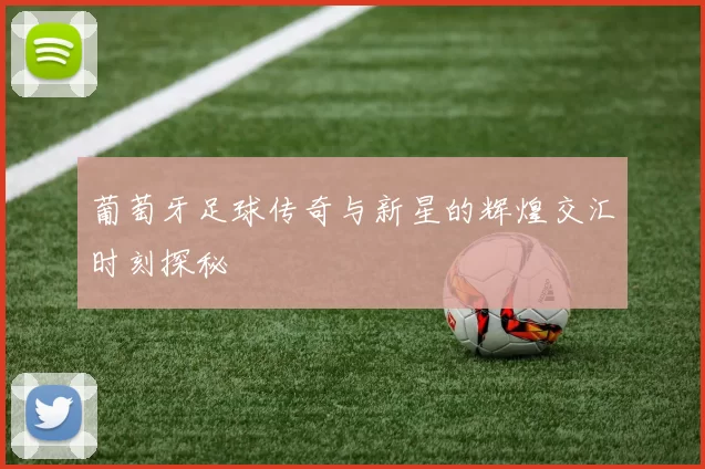 葡萄牙足球传奇与新星的辉煌交汇时刻探秘